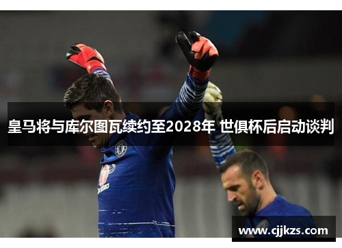 皇马将与库尔图瓦续约至2028年 世俱杯后启动谈判