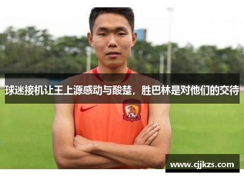 球迷接机让王上源感动与酸楚，胜巴林是对他们的交待